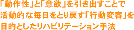 「動作性」と「意欲」を引き出すことで活動的な毎日をとり戻す「行動変容」を目的としたリハビリテーション手法