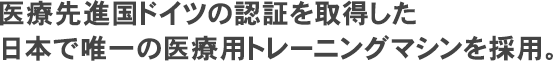 医療先進国ドイツの認証を取得した日本で唯一の医療用トレーニングマシンを採用。