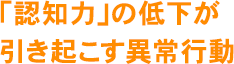 「認知力」の低下が引き起こす異常行動