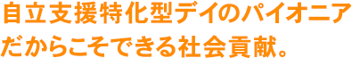 自立支援特化型デイのパイオニアだからこそできる社会貢献。