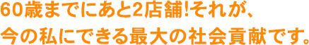 60歳までにあと2店舗!それが、今の私にできる最大の社会貢献です。