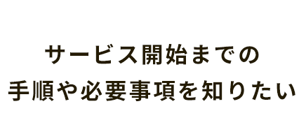 サービス開始までの手順や必要事項を知りたい
