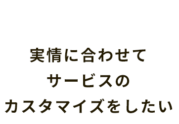 実情に合わせてサービスのカスタマイズをしたい