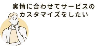 実情に合わせてサービスのカスタマイズをしたい