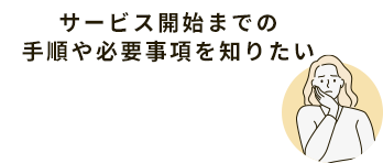 サービス開始までの手順や必要事項を知りたい