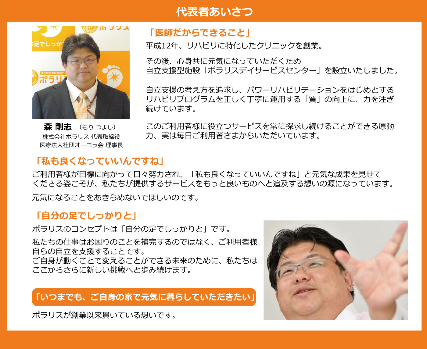 代表あいさつ。森 剛士。株式会社ポラリス 代表取締役社長。一般社団法人オーロラ会 理事長。一般社団法人 日本自立支援介護・パワーリハ学会 理事等。制度からはずれてしまわれた慢性疾患を抱える皆さまや、病名のつかないような虚弱高齢者の方々に、いつまでもご自分の家で暮らし続けていただきたい。その想いを実現するために私たちが取り組んでいるのが、ご利用者様に心身ともに元気になっていただくための自立支援型施設、ポラリスデイサービスセンターです。自立支援の考え方を追求し、パワーリハビリテーションをはじめとするリハビリプログラムを正しく丁寧に運用する「質」の向上に、力を注ぎ続けてきました。日本は世界に類をみないスピードで超高齢化社会を迎えています。日本の高齢者福祉を変えるというビジョンを実現していくためには、私たちポラリスデイサービスセンターの存在が必要不可欠であると信じています。必要としている人のために、本当の自立支援を提供する。型にはまらず、妥協せず、現状に決して満足しない。基本を大切に、丁寧に真摯に取り組む。そんな姿勢に共感していただけるスタッフやパートナーと一緒に、私たちは今掲げている目標の先をもうすでに目指しはじめています。ポラリスデイサービスセンターのコンセプトは、「自分の足でしっかりと」。自らが動くことで変えることができる未来のために、ここからさらに新しい挑戦へと歩み続けます。