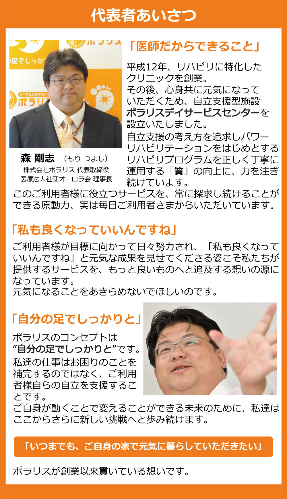 代表あいさつ。森 剛士。株式会社ポラリス 代表取締役社長。一般社団法人オーロラ会 理事長。一般社団法人 日本自立支援介護・パワーリハ学会 理事等。制度からはずれてしまわれた慢性疾患を抱える皆さまや、病名のつかないような虚弱高齢者の方々に、いつまでもご自分の家で暮らし続けていただきたい。その想いを実現するために私たちが取り組んでいるのが、ご利用者様に心身ともに元気になっていただくための自立支援型施設、ポラリスデイサービスセンターです。自立支援の考え方を追求し、パワーリハビリテーションをはじめとするリハビリプログラムを正しく丁寧に運用する「質」の向上に、力を注ぎ続けてきました。日本は世界に類をみないスピードで超高齢化社会を迎えています。日本の高齢者福祉を変えるというビジョンを実現していくためには、私たちポラリスデイサービスセンターの存在が必要不可欠であると信じています。必要としている人のために、本当の自立支援を提供する。型にはまらず、妥協せず、現状に決して満足しない。基本を大切に、丁寧に真摯に取り組む。そんな姿勢に共感していただけるスタッフやパートナーと一緒に、私たちは今掲げている目標の先をもうすでに目指しはじめています。ポラリスデイサービスセンターのコンセプトは、「自分の足でしっかりと」。自らが動くことで変えることができる未来のために、ここからさらに新しい挑戦へと歩み続けます。